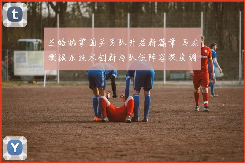 王皓执掌国乒男队开启新篇章 马龙樊振东技术创新与队伍阵容深度调整的观察与思考