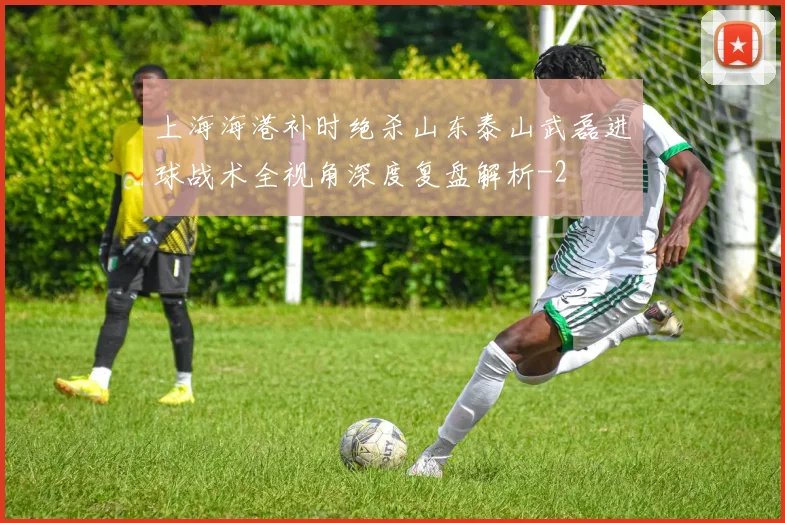 上海海港补时绝杀山东泰山武磊进球战术全视角深度复盘解析