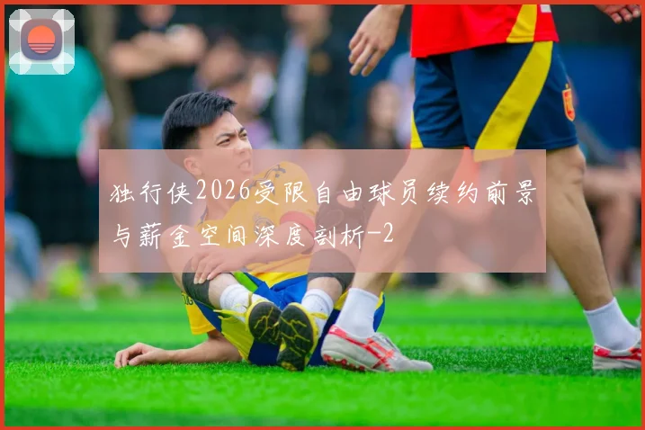 独行侠2026受限自由球员续约前景与薪金空间深度剖析