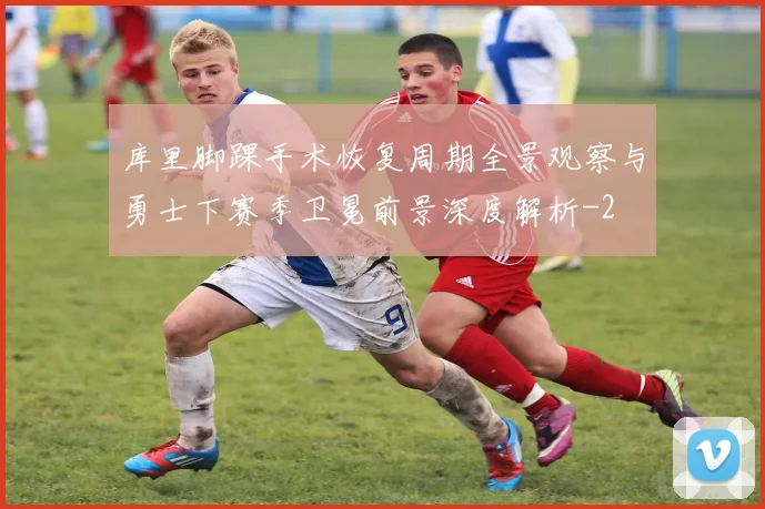 库里脚踝手术恢复周期全景观察与勇士下赛季卫冕前景深度解析