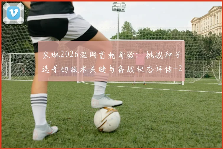 朱琳2026温网首轮考验:挑战种子选手的技术关键与备战状态评估