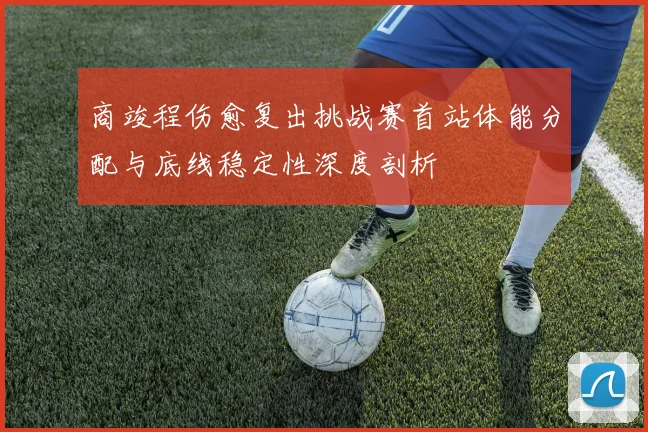 商竣程伤愈复出挑战赛首站体能分配与底线稳定性深度剖析