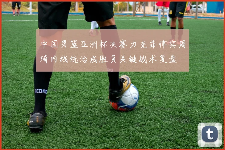 中国男篮亚洲杯决赛力克菲律宾周琦内线统治成胜负关键战术复盘