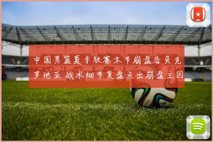 中国男篮夏季联赛末节崩盘告负克罗地亚 战术细节复盘点出崩盘主因与教训