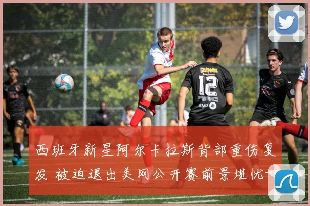 西班牙新星阿尔卡拉斯背部重伤复发 被迫退出美网公开赛前景堪忧