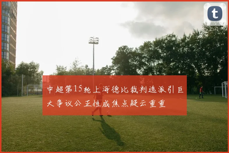 中超第15轮上海德比裁判选派引巨大争议公正性成焦点疑云重重