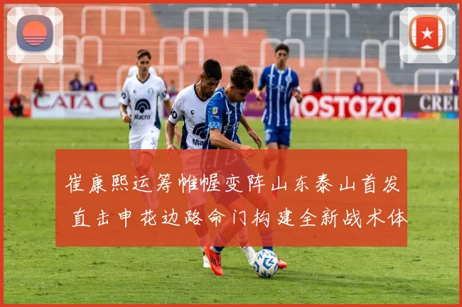 崔康熙运筹帷幄变阵山东泰山首发 直击申花边路命门构建全新战术体系