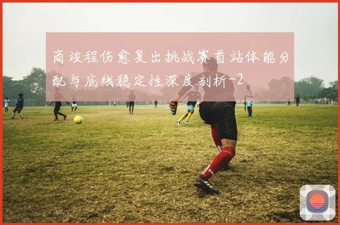 商竣程伤愈复出挑战赛首站体能分配与底线稳定性深度剖析