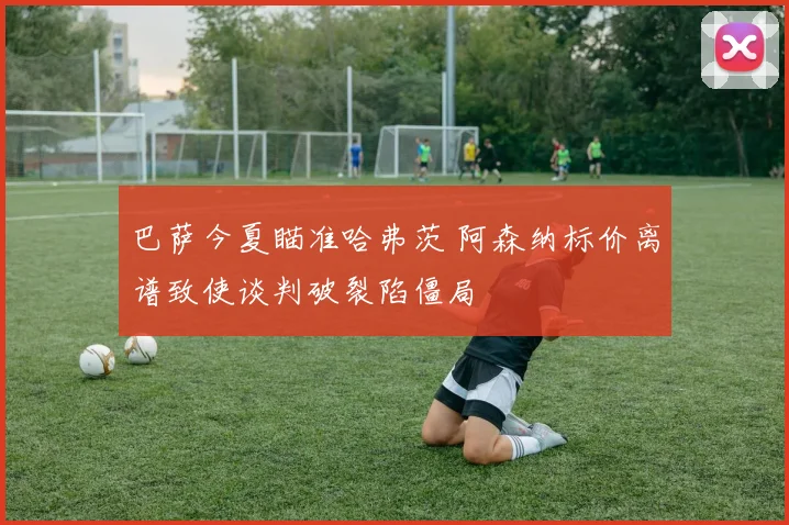巴萨今夏瞄准哈弗茨 阿森纳标价离谱致使谈判破裂陷僵局