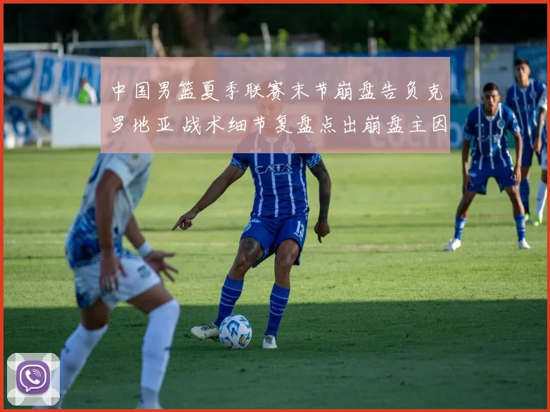 中国男篮夏季联赛末节崩盘告负克罗地亚 战术细节复盘点出崩盘主因与教训