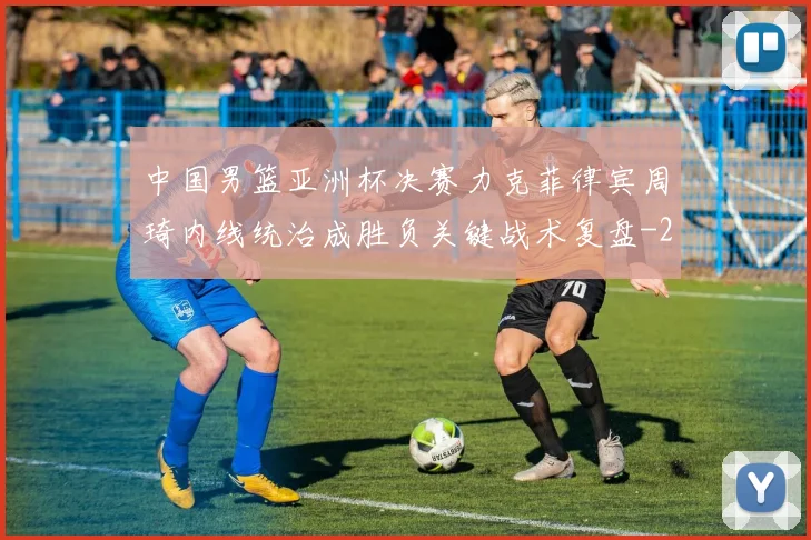 中国男篮亚洲杯决赛力克菲律宾周琦内线统治成胜负关键战术复盘