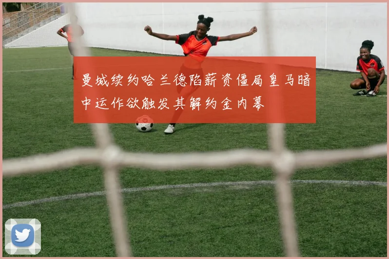 曼城续约哈兰德陷薪资僵局皇马暗中运作欲触发其解约金内幕