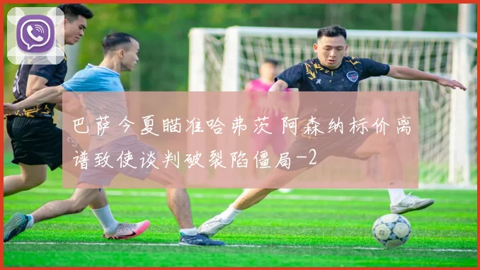 巴萨今夏瞄准哈弗茨 阿森纳标价离谱致使谈判破裂陷僵局