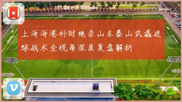 上海海港补时绝杀山东泰山武磊进球战术全视角深度复盘解析