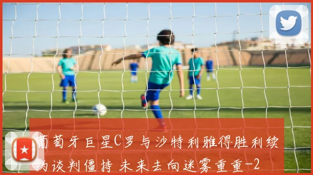 葡萄牙巨星C罗与沙特利雅得胜利续约谈判僵持 未来去向迷雾重重