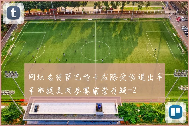 网坛名将萨巴伦卡右膝受伤退出辛辛那提美网参赛前景存疑