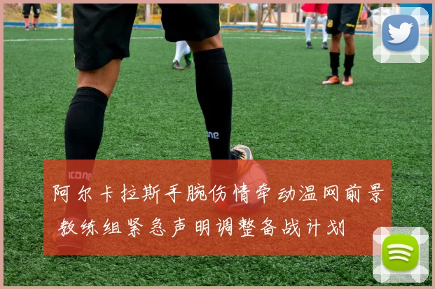 阿尔卡拉斯手腕伤情牵动温网前景 教练组紧急声明调整备战计划