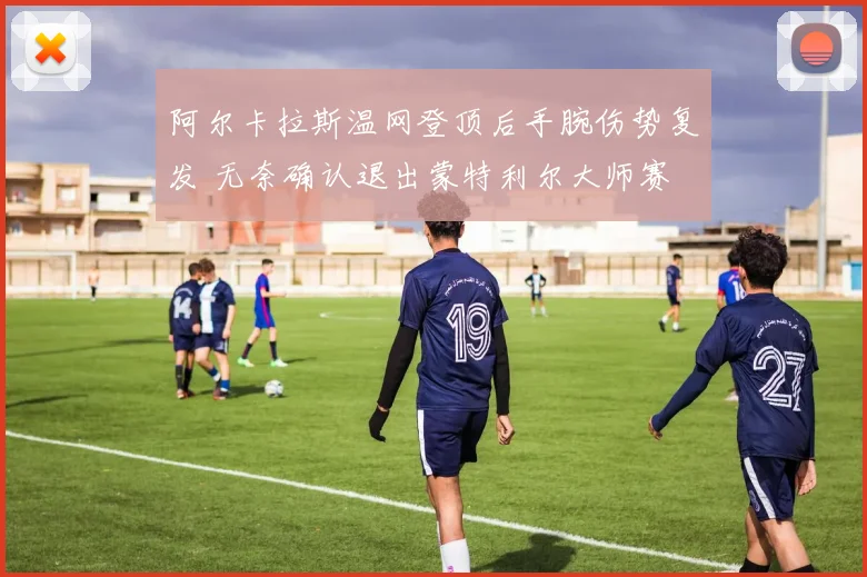 阿尔卡拉斯温网登顶后手腕伤势复发 无奈确认退出蒙特利尔大师赛