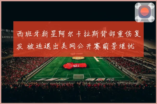 西班牙新星阿尔卡拉斯背部重伤复发 被迫退出美网公开赛前景堪忧