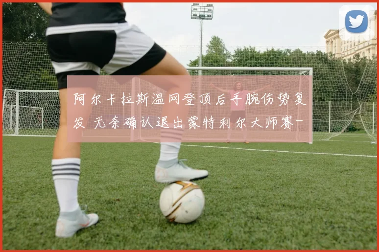 阿尔卡拉斯温网登顶后手腕伤势复发 无奈确认退出蒙特利尔大师赛