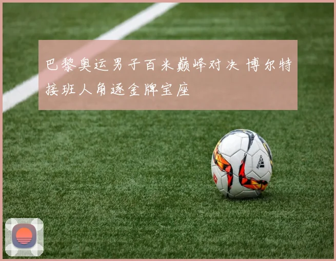 巴黎奥运男子百米巅峰对决 博尔特接班人角逐金牌宝座