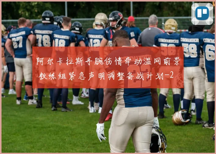 阿尔卡拉斯手腕伤情牵动温网前景 教练组紧急声明调整备战计划