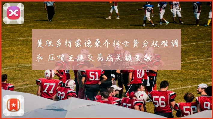 曼联多特蒙德桑乔转会费分歧难调和 压哨互换交易成关键变数
