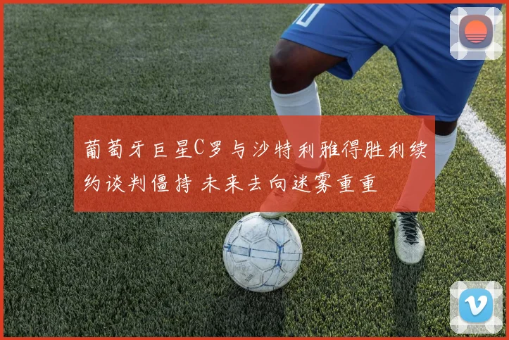 葡萄牙巨星C罗与沙特利雅得胜利续约谈判僵持 未来去向迷雾重重