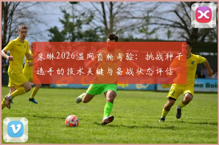 朱琳2026温网首轮考验：挑战种子选手的技术关键与备战状态评估