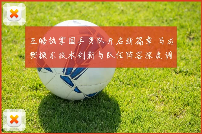 王皓执掌国乒男队开启新篇章 马龙樊振东技术创新与队伍阵容深度调整的观察与思考